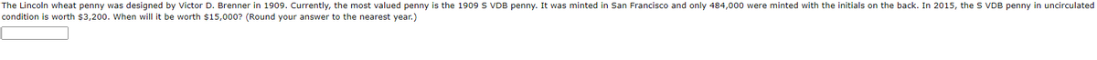 The Lincoln wheat penny was designed by Victor D. Brenner in 1909. Currently, the most valued penny is the 1909 S VDB penny. It was minted in San Francisco and only 484,000 were minted with the initials on the back. In 2015, the S VDB penny in uncirculated
condition is worth $3,200. When will it be worth $15,000? (Round your answer to the nearest year.)
