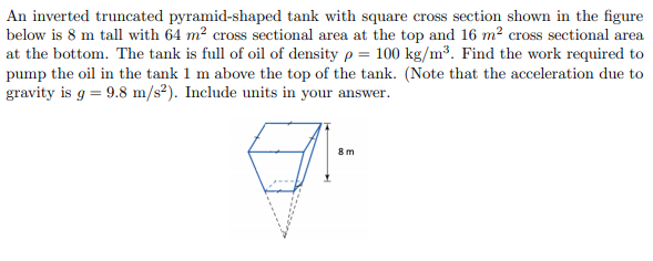 An inverted truncated pyramid-shaped tank with square cross section shown in the figure
below is 8 m tall with 64 m² cross sectional area at the top and 16 m? cross sectional area
at the bottom. The tank is full of oil of density p = 100 kg/m³. Find the work required to
pump the oil in the tank 1 m above the top of the tank. (Note that the acceleration due to
gravity is g = 9.8 m/s²). Include units in your answer.
8m
