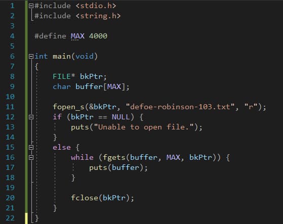 Q#include <stdio.h>
#include <string.h>
3
#define MAX 4000
eint main(void)
{
FILE* bkPtr;
char buffer[MAX];
7
8
10
fopen_s(&bkPtr, "defoe-robinson-103.txt", "r");
if (bkPtr
11
12
NULL) {
==
puts("Unable to open file.");
}
else {
while (fgets(buffer, MAX, bkPtr)) {
puts (buffer);
}
13
14
15
16
17
18
19
20
fclose(bkPtr);
21
22
-0–0-
