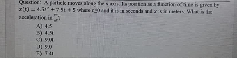 Question: A particle moves along the x axis. Its position as a function of time is given by
x(t) = 4.5t2 + 7.5t + 5 where t20 and it is in seconds and x is in meters. What is the
acceleration in ?
%3D
A) 4.5
B) 4.5t
C) 9.0t
D) 9.0
E) 7.4t
