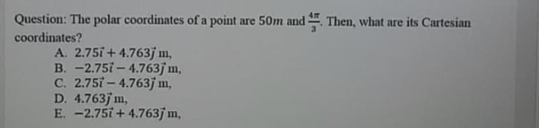 Question: The polar coordinates of a point are 50m and . Then, what are its Cartesian
coordinates?
A. 2.75i+ 4.763j m,
B. -2.75i- 4.763j m,
C. 2.75i - 4.763j m,
D. 4.763j m,
E. -2.75i + 4.763j m,
