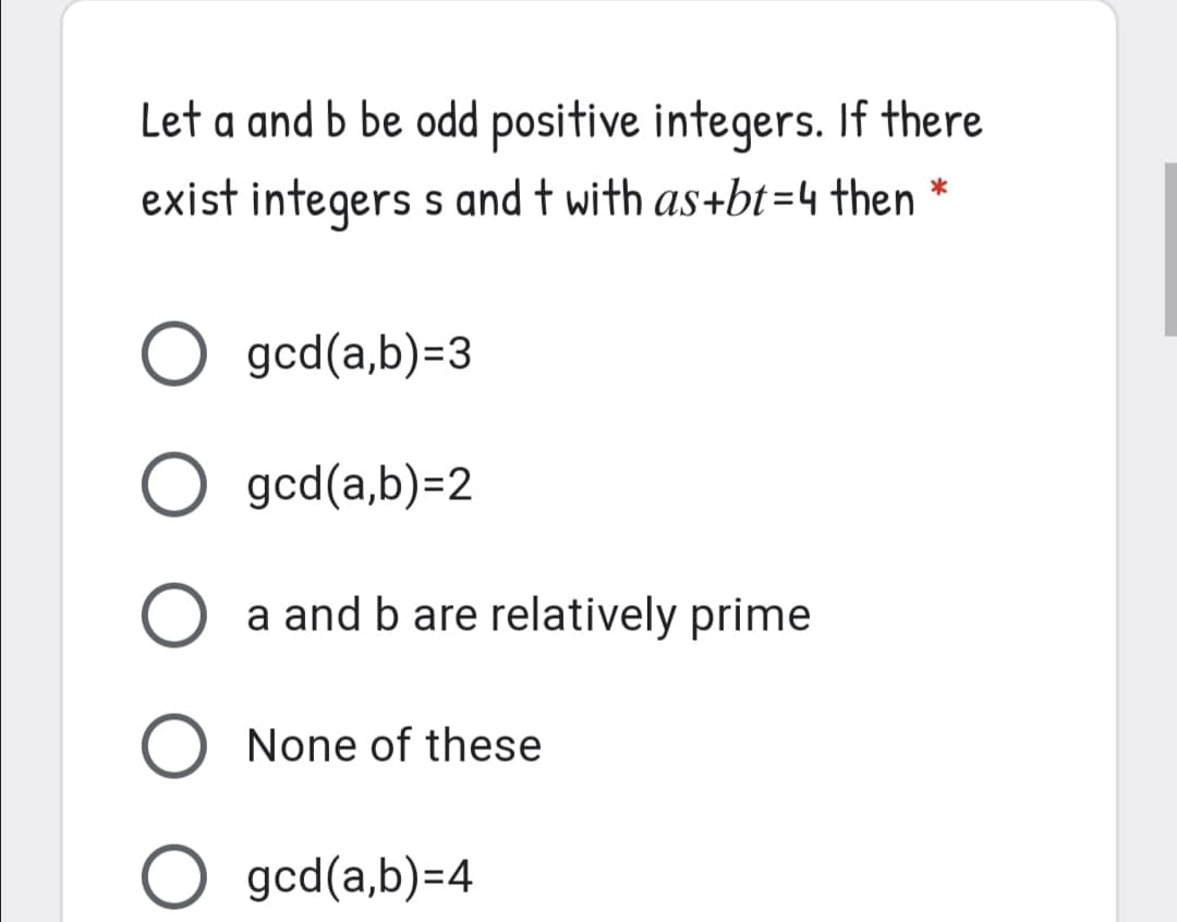 Let a and b be odd positive integers. If there
exist integers s and t with as+bt=4 then *
O gcd(a,b)=3
O gcd(a,b)=2
a and b are relatively prime
None of these
O gcd(a,b)=4
