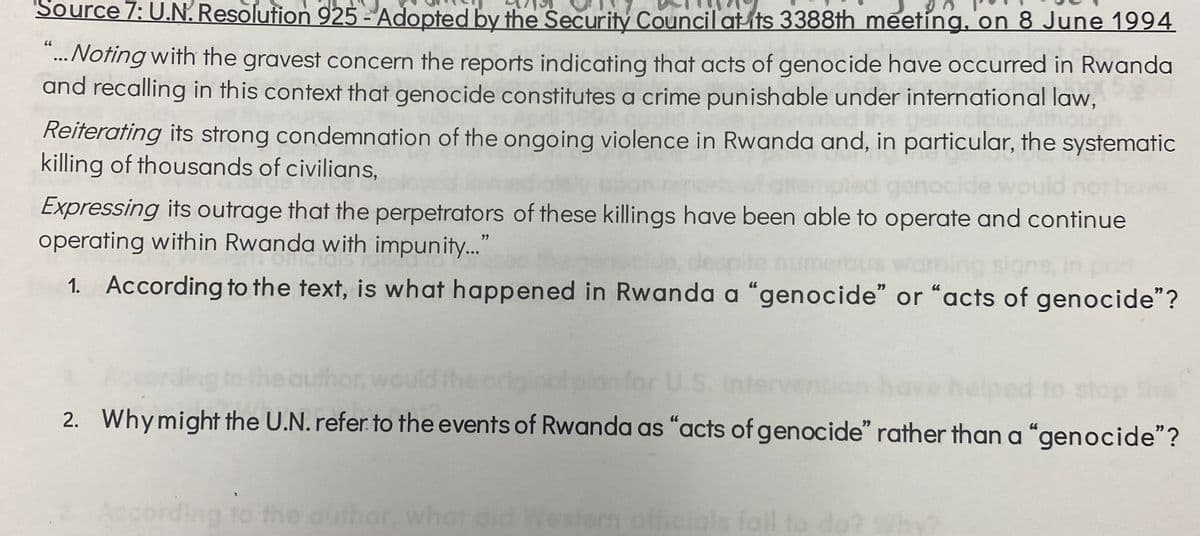 Source 7: U.N. Resolution 925 - Adopted by the Security Council at its 3388th meeting, on 8 June 1994
66
"... Noting with the gravest concern the reports indicating that acts of genocide have occurred in Rwanda
and recalling in this context that genocide constitutes a crime punishable under international law,
Reiterating its strong condemnation of the ongoing violence in Rwanda and, in particular, the systematic
killing of thousands of civilians,
genocide woul
Expressing its outrage that the perpetrators of these killings have been able to operate and continue
operating within Rwanda with impunity..."
pon
1. According to the text, is what happened in Rwanda a "genocide" or "acts of genocide"?
he author,
stop the
2. Why might the U.N. refer to the events of Rwanda as "acts of genocide" rather than a "genocide"?
According to the author, what did Western officials fail to do? Why