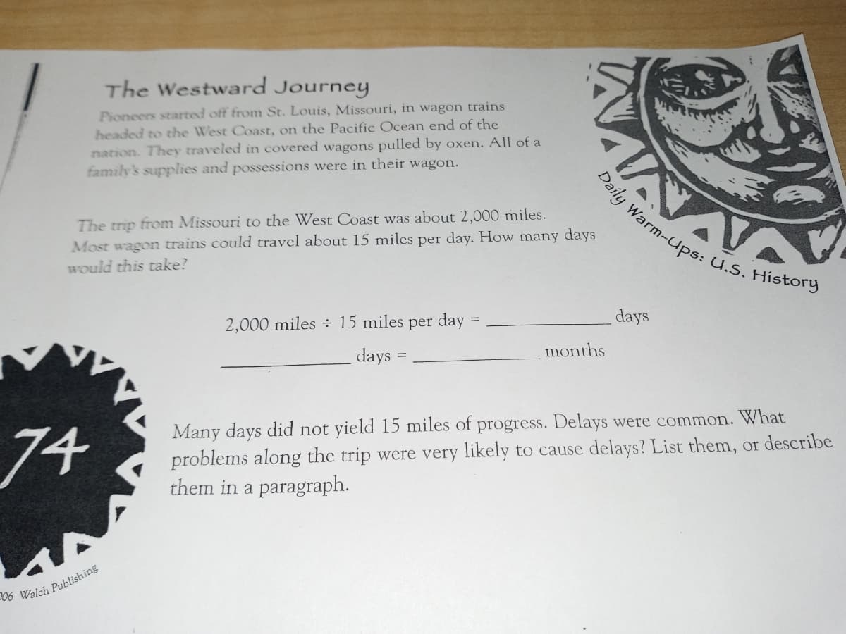 Daily Warm-Ups: U.S. History
The Westward Journey
Pioneers started off from St. Louis, Missouri, in wagon trains
headed to the West Coast, on the Pacific Ocean end of the
nation. They traveled in covered wagons pulled by oxen. All of a
family's supplies and possessions were in their wagon.
The trip from Missouri to the West Coast was about 2,000 miles.
Most wagon trains could travel about 15 miles per day. How many days
Would this take?
2,000 miles ÷ 15 miles per day
days
months
days
74
Many days did not yield 15 miles of progress. Delays were common. What
problems along the trip were very likely to cause delays? List them, or describe
them in a paragraph.
06 Walch Publishing
