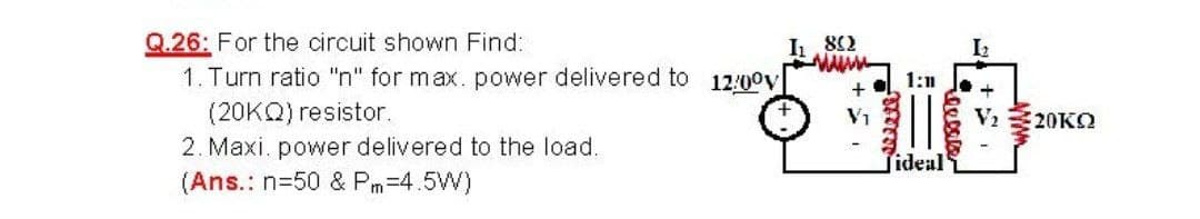 Q.26: For the circuit shown Find:
1. Turn ratio "n" for max. power delivered to 12:00v
(20KQ) resistor.
2. Maxi. power delivered to the load.
(Ans.: n=50 & Pm-4.5W)
I 82
1:1
Vi 20KO
ideal
