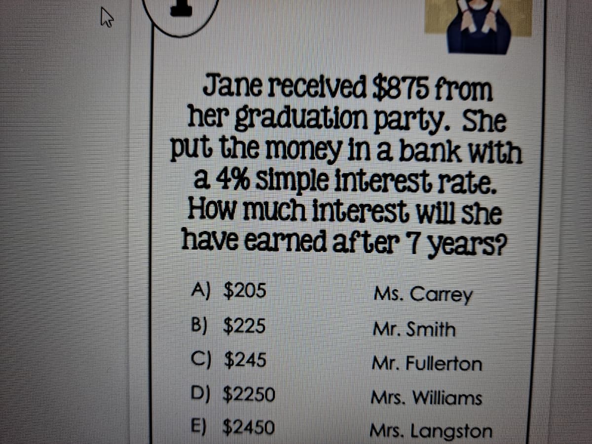 Jane recelved $875 from
her graduation party. She
put the money in a bank with
a 4% simple interest rate.
How much interest will she
have earned after 7 years?
A) $205
Ms. Carrey
B) $225
Mr. Smith
C) $245
Mr. Fullerton
D) $2250
Mrs. Williams
E) $2450
Mrs. Langston
