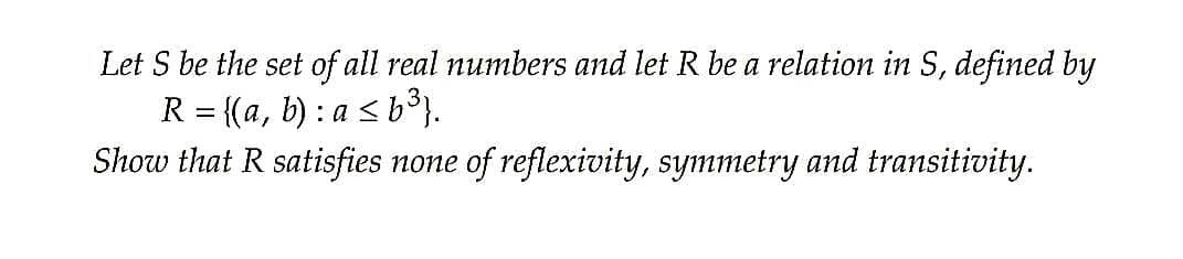 Let S be the set of all real numbers and let R be a relation in S, defined by
R = {(a, b) : a < b°}.
Show that R satisfies none of reflexivity, symmetry and transitivity.
