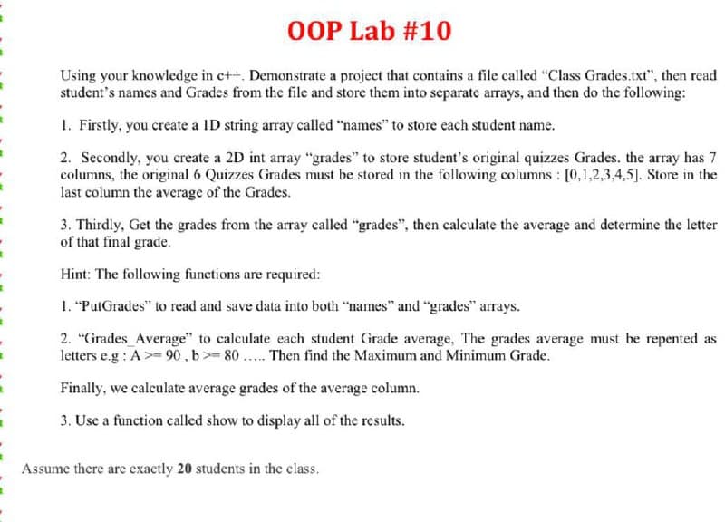 OOP Lab #10
Using your knowledge in c++. Demonstrate a project that contains a file called "Class Grades.txt", then read
student's names and Grades from the file and store them into separate arrays, and then do the following:
1. Firstly, you create a ID string array called “names" to store each student name.
2. Secondly, you create a 2D int array "grades" to store student's original quizzes Grades. the array has 7
columns, the original 6 Quizzes Grades must be stored in the following columns : [0,1,2,3,4,5]. Store in the
last column the average of the Grades.
3. Thirdly, Get the grades from the array called "grades", then calculate the average and determine the letter
of that final grade.
Hint: The following functions are required:
1. "PutGrades" to read and save data into both "names" and "grades" arrays.
2. "Grades Average" to calculate each student Grade average, The grades average must be repented as
letters e.g : A>= 90 , b>= 80 .. Then find the Maximum and Minimum Grade.
Finally, we calculate average grades of the average column.
3. Use a function called show to display all of the results.
Assume there are exactly 20 students in the class.
