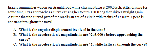 Erza is running her wagon on straight road while chasing Natsu at 200.0 kph. After driving for
some time, Erza approaches a curve causing her to tum 180.0 deg then drives straight again.
Assume that the curved part of the roadis an arc of a circle with radius of 13.00 m. Speed is
constant throughout the travel.
A. What is the angular displacement involved in the turn?
B. What is the acceleration's magnitude, in m/s^2, 5.000 s before approaching the
curve?
C. What is the acceleration's magnitude, in m/s^2, while halfway through the curve?
