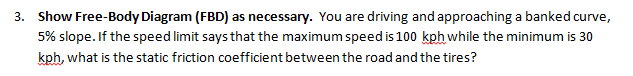 3. Show Free-Body Diagram (FBD) as necessary. You are driving and approaching a banked curve,
5% slope. If the speed limit says that the maximum speed is 100 kph while the minimum is 30
kph, what is the static friction coefficient between the road and the tires?
