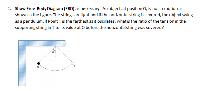 2. Show Free-Body Diagram (FBD) as necessary. An object, at position Q, is not in motion as
shown in the figure. The strings are light and if the horizontal string is severed, the object swings
as a pendulum. If Point Tis the farthestas it oscillates, what is the ratio of the tension in the
supporting string in I to its value at Q before the horizontal string was severed?
F
