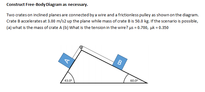 Construct Free-Body Diagram as necessary.
Two crates on inclined planes are connected by a wire and a frictionless pulley as shown on the diagram.
Crate B accelerates at 3.00 m/s2 up the plane while mass of crate B is 50.0 kg. If the scenario is possible,
(a) what is the mass of crate A (b) What is the tension in the wire? µs = 0.700, uk = 0.350
43.0°
60.0°
