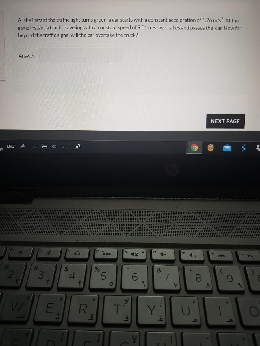 At the instant the traffic light turns green, a car starts with a constant acceleration of 1.76 m/s?. At the
same instant a truck, traveling with a constant speed of 9.01 m/s, overtakes and passes the car. How far
beyond the traffic signal will the car overtake the truck?
Answer:
NEXT PAGE
ENG
f6
10
f7
fg
fg
米
米
&
2.
4.
6.
V
W
R.
Y
CO
96
%24
%23
