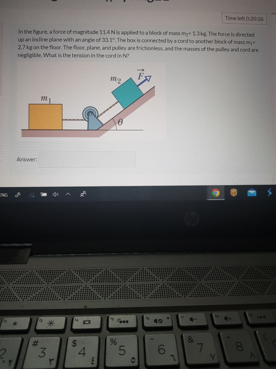 Time left 0:20:26
In the figure, a force of magnitude 11.4 N is applied to a block of mass m2= 1.3 kg. The force is directed
up an incline plane with an angle of 33.1°. The box is connected by a cord to another block of mass m1=
2.7 kg on the floor. The floor, plane, and pulley are frictionless, and the masses of the pulley and cord are
negligible. What is the tension in the cord in N?
M2
m1
Answer:
ENG
f8
4t
144
f3
f4
fs
f6
米
&
4.
6.
7
01
00
96
30
%24
%23
