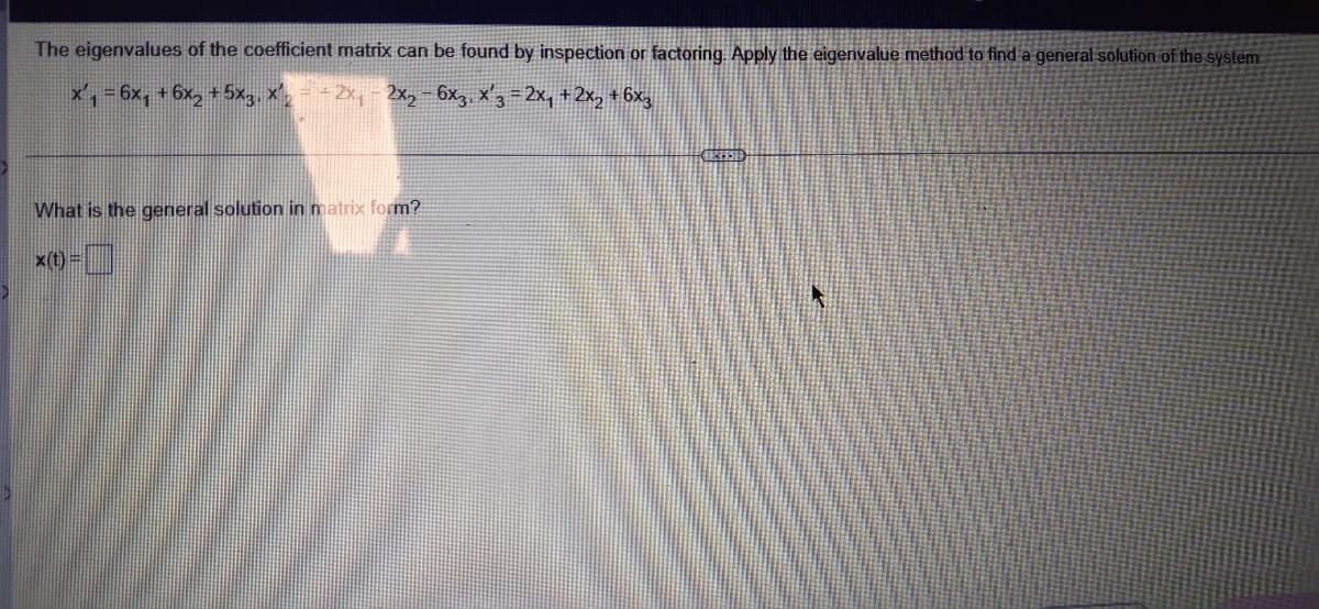 The eigenvalues of the coefficient matrix can be found by inspection or factoring. Apply the eigenvalue method to find a general solution of the system.
x,-6x, +6x, +5x,, x-2x, - 2x,-6x,, x'3-2x, +2x, + 6x,
What is the general solution in matrix form?
