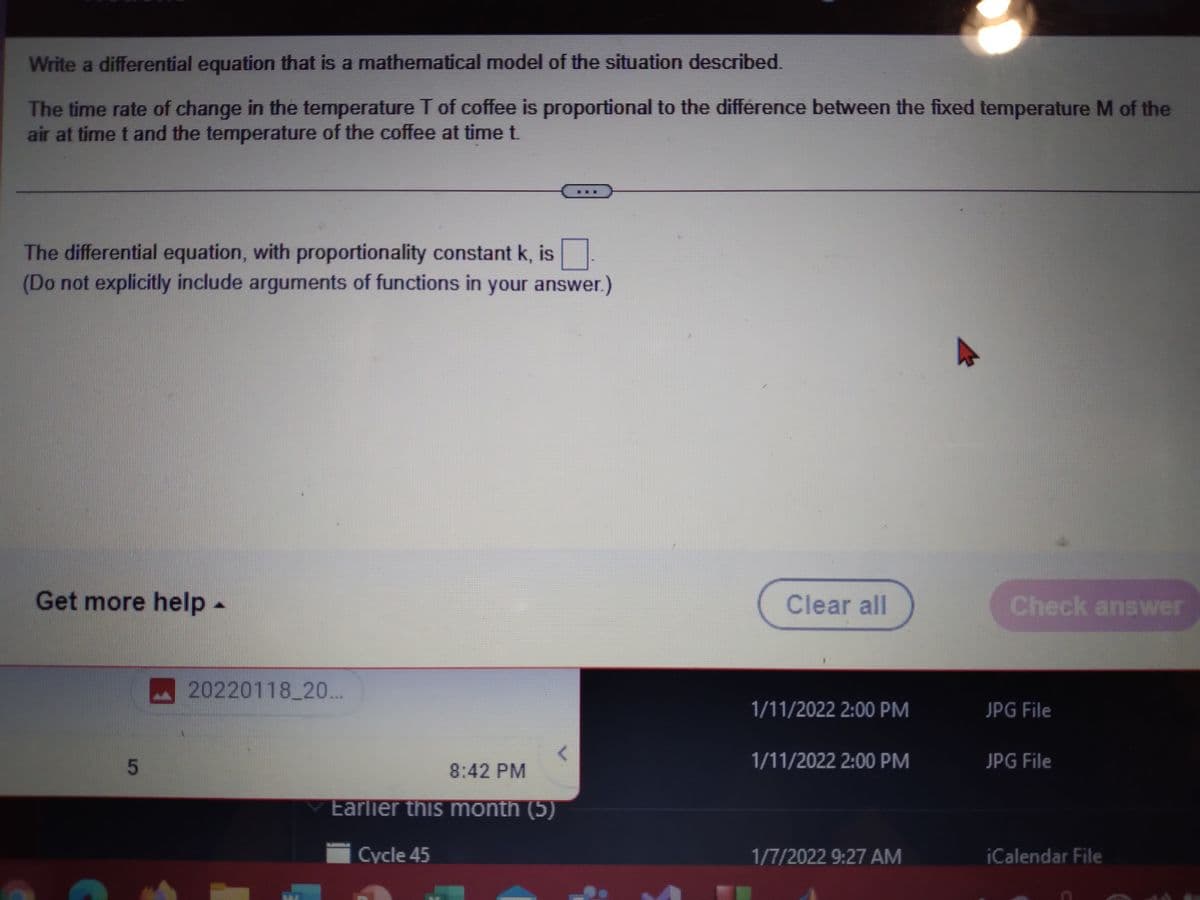 Write a differential equation that is a mathematical model of the situation described.
The time rate of change in the temperature T of coffee is proportional to the difference between the fixed temperature M of the
air at time t and the temperature of the coffee at time t.
The differential equation, with proportionality constant k, is
(Do not explicitly include arguments of functions in your answer.)
Get more help -
Clear all
Check answer
A20220118 20...
1/11/2022 2:00 PM
JPG File
5
8:42 PM
1/11/2022 2:00 PM
JPG File
Earlier this month (5)
Cycle 45
1/7/2022 9:27 AM
iCalendar File

