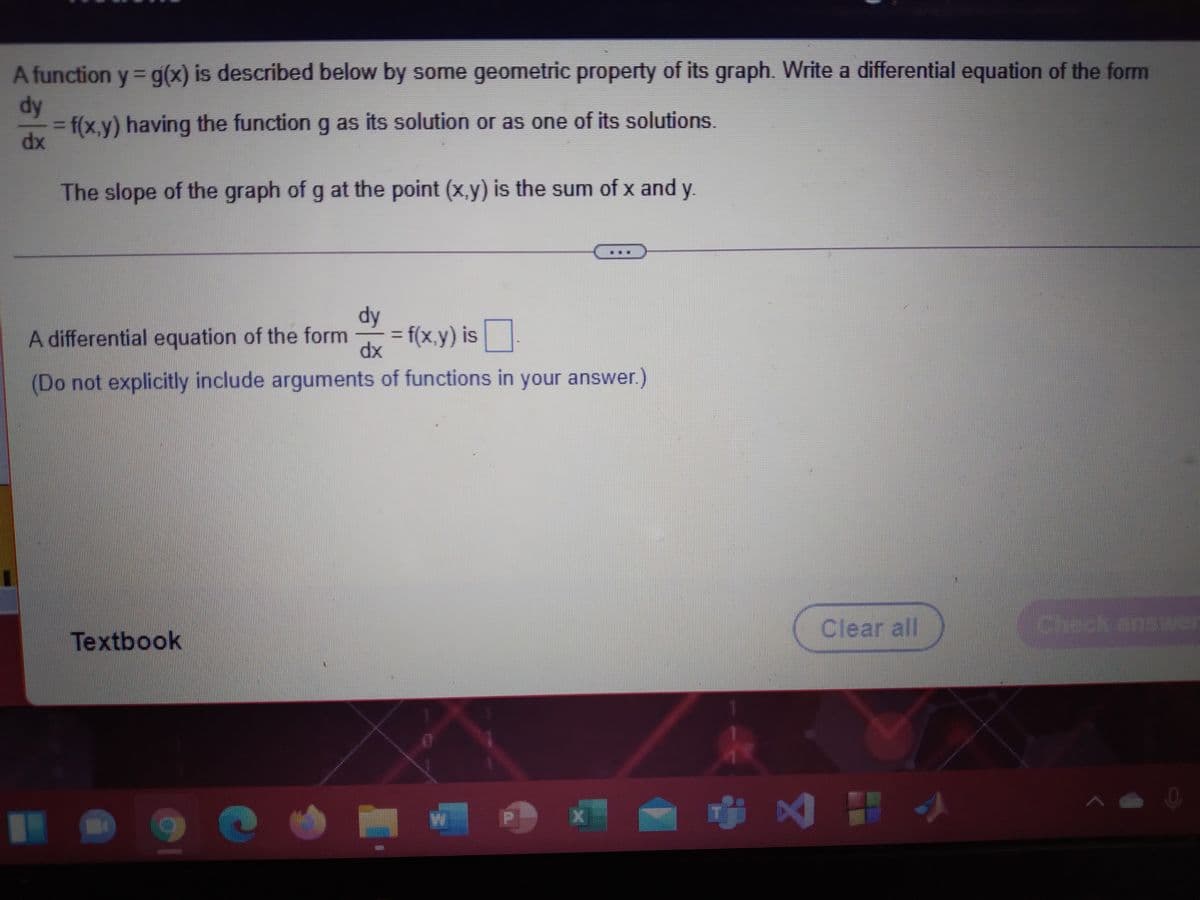 A function y = g(x) is described below by some geometric property of its graph. Write a differential equation of the form
%3D
dy
=f(x,y) having the function g as its solution or as one of its solutions.
dx
%3D
The slope of the graph of g at the point (x,y) is the sum of x and y.
dy
A differential equation of the form
= f(x,y) is
dx
(Do not explicitly include arguments of functions in your answer.)
Clear all
Textbook
中区 出小
