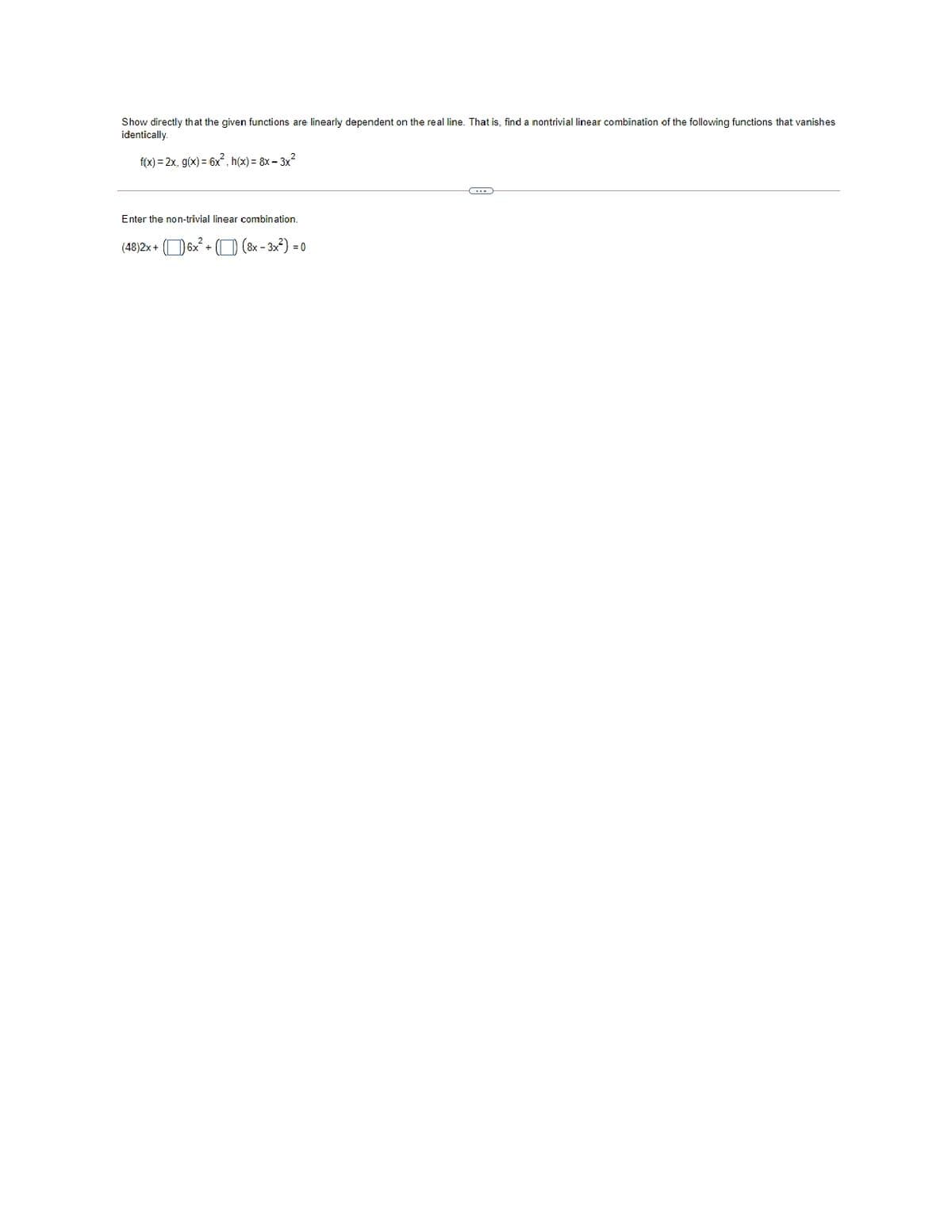 Show directly that the given functions are linearly dependent on the real line. That is, find a nontrivial linear combination of the following functions that vanishes
identically.
f(x) = 2x, g(x) = 6x. h(x) = 8x – 3x?
Enter the non-trivial linear combination.
(48)2x + (O 6x + ( (8x - 3x?) = 0
