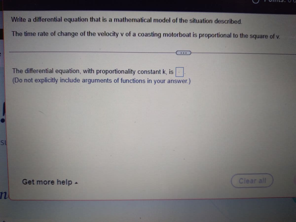 Write a differential equation that is a mathematical model of the situation described
The time rate of change of the velocity v of a coasting motorboat is proportional to the square of v.
The differential equation, with proportionality constant k, is
(Do not explicitly include arguments of functions in your answer.)
SU
Get more help-
Clear all
