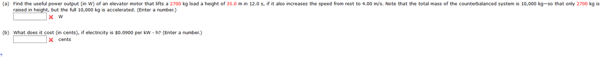 (a) Find the useful power output (in W) of an elevator motor that lifts a 2700 kg load a height of 35.0 m in 12.0 s, if it also increases the speed from rest to 4.00 m/s. Note that the total mass of the counterbalanced system is 10,000 kg-so that only 2700 kg is
raised in height, but the full 10,000 kg is accelerated. (Enter a number.)
(b) What does it cost (in cents), if electricity is $0.0900 per kW · h? (Enter a number.)
X cents
