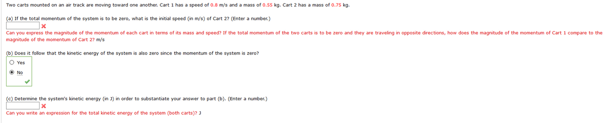 Two carts mounted on an air track are moving toward one another. Cart 1 has a speed of 0.8 m/s and a mass of 0.55 kg. Cart 2 has a mass of 0.75 kg.
(a) If the total momentum of the system is to be zero, what is the initial speed (in m/s) of Cart 2? (Enter a number.)
Can you express the magnitude of the momentum of each cart in terms of its mass and speed? If the total momentum of the two carts is to be zero and they are traveling in opposite directions, how does the magnitude of the momentum of Cart 1 compare to the
magnitude of the momentum of Cart 2? m/s
(b) Does it follow that the kinetic energy of the system is also zero since the momentum of the system is zero?
O Yes
O No
(c) Determine the system's kinetic energy (in J) in order to substantiate your answer to part (b). (Enter a number.)
Can you write an expression for the total kinetic energy of the system (both carts)? J
