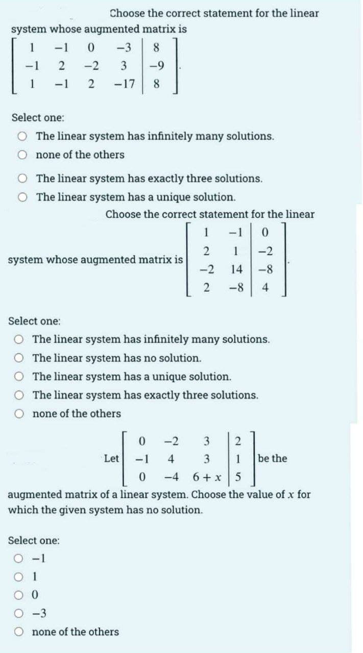 Choose the correct statement for the linear
system whose augmented matrix is
1
-1
-3
8
-2
3
-9
1
-1
-17
8
Select one:
The linear system has infinitely many solutions.
O none of the others
O The linear system has exactly three solutions.
O The linear system has a unique solution.
Choose the correct statement for the linear
1
1
-2
system whose augmented matrix is
-2
14
-8
-8
4
Select one:
O The linear system has infinitely many solutions.
The linear system has no solution.
O The linear system has a unique solution.
O The linear system has exactly three solutions.
O none of the others
0.
-2
3
Let
-1
4
3
1
be the
-4
6 + x 5
augmented matrix of a linear system. Choose the value of x for
which the given system has no solution.
Select one:
O -1
O 1
O -3
O none of the others
