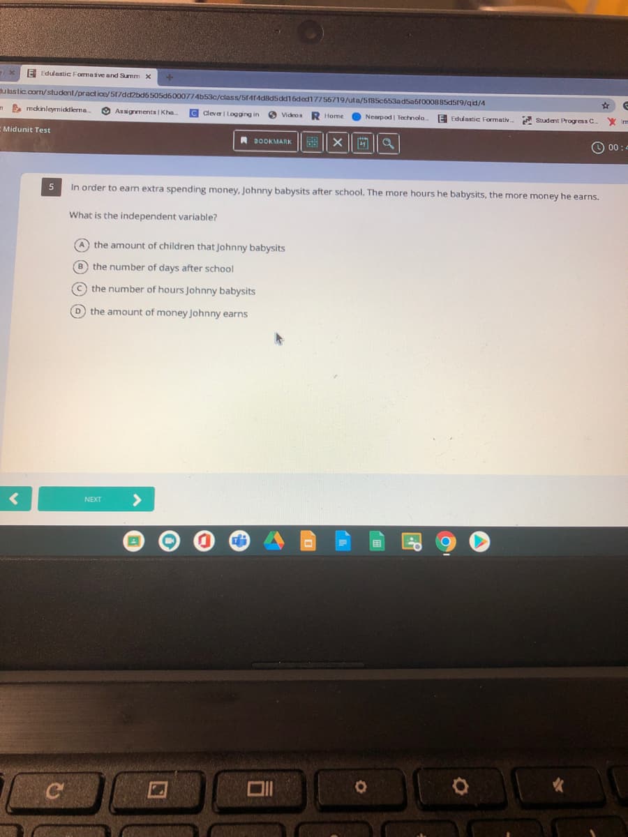 IE Edulastic Formative and Sunm X
dukastic.com/student/pract ice/ 517dd2bd6505d6000T74b53c/class/51414d8d5dd16ded17756719/uta/5185c653ad5a6f00OBB5d519/gid/4
n mdkinleyrmiddlerma.
O Assignments | Kha.
C Cleva| Logging in
O Videos
R Home
O Nearpod | Technolo.
E Edulastic Formativ. A Student Progress C
X Im
Midunit Test
A BOOKMARK
O 00:
In order to eam extra spending money, Johnny babysits after school. The more hours he babysits, the more money he earns.
What is the independent variable?
A the amount of children that Johnny babysits
B
the number of days after school
O the number of hours Johnny babysits
D the amount of money Johnny earns
<>
NEXT
