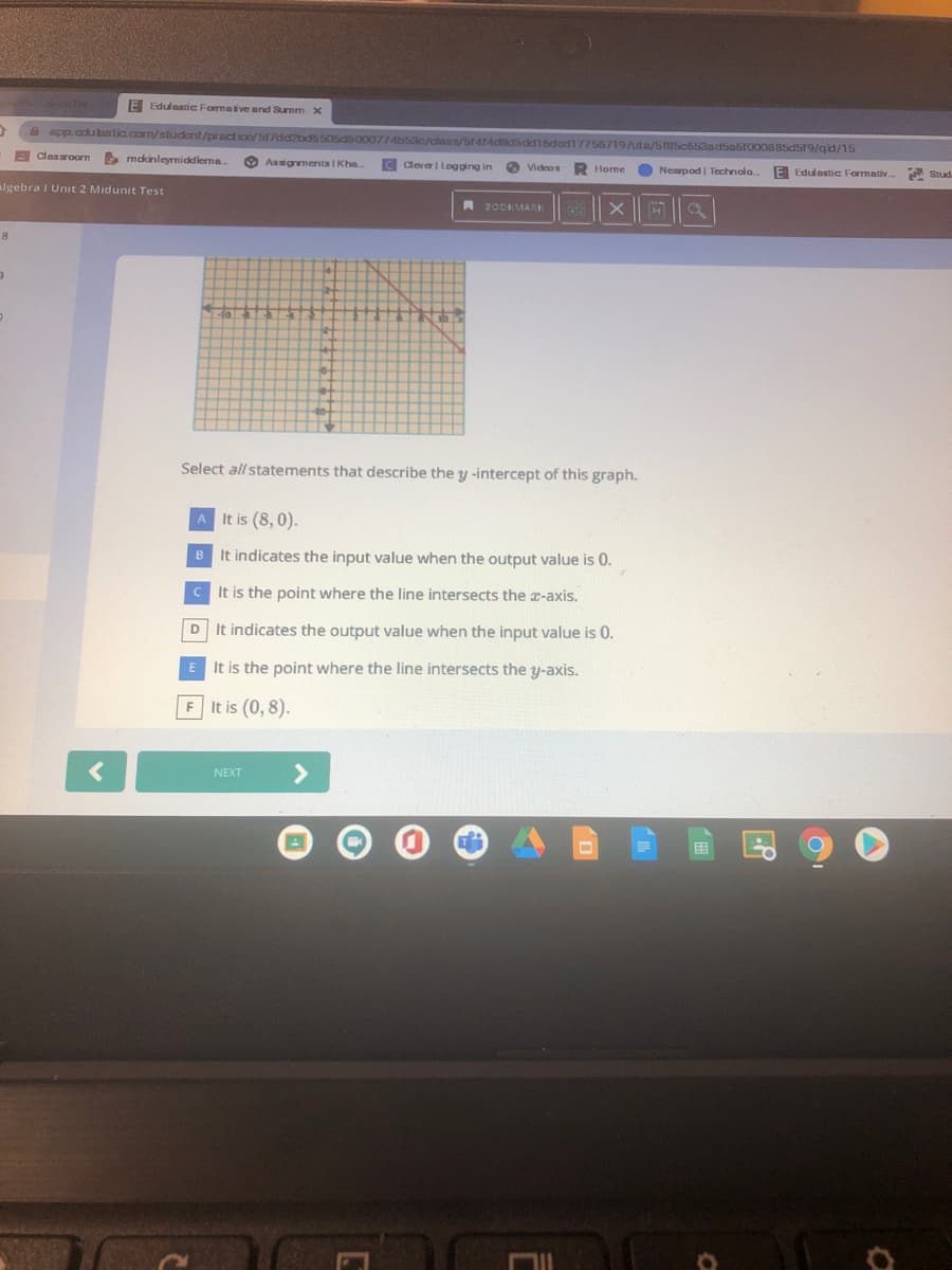 E Edulastic Formative and Surmm X
app.cculastic.com/studont/practico/517dd2bd6505d6000774b53c/class/Sr414dd5dd16ded17756719/uta/585c653ad5a6r000885d519/qid/15
E clasroorn
E mdkinleyrnicklerna
O Assignments I Kha.
C devel Logging in
Videos
Home
Nearpod| Technolo
E Edulastic Formativ.
A Stud.
algebra I Unit 2 Midunit Test
RDOOKMARK
Select all statements that describe the y -intercept of this graph.
A It is (8, 0).
B It indicates the input value when the output value is 0.
C It is the point where the line intersects the a-axis.
D
It indicates the output value when the input value is 0.
E It is the point where the line intersects the y-axis.
F It is (0, 8).
<>
NEXT
