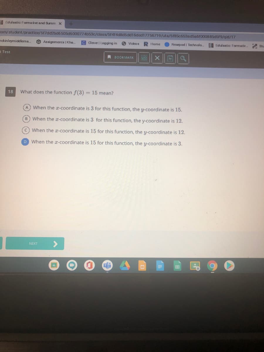 E Edulastic Formative and Summ X
com/student/practice/517dd2bd6 505d6000774b53c/class/5f414d8d5dd16ded17756719/uta/5185c653ad5a6r000B85d519/qid/17
mdkinleymiddlerma..
O Assignments | Kha..
Cleve| Logging in
O Videos
R Home
Nearpod | Technolo
E Edulastic Formativ. Stu
t Test
A BOOKMARK
18
What does the function f(3) = 15 mean?
A When the x-coordinate is 3 for this function, the y-coordinate is 15.
B When the x-coordinate is 3 for this function, the y-coordinate is 12.
CWhen the x-coordinate is 15 for this function, the y-coordinate is 12.
D When the x-coordinate is 15 for this function, the y-coordinate is 3.
<>
NEXT
国
