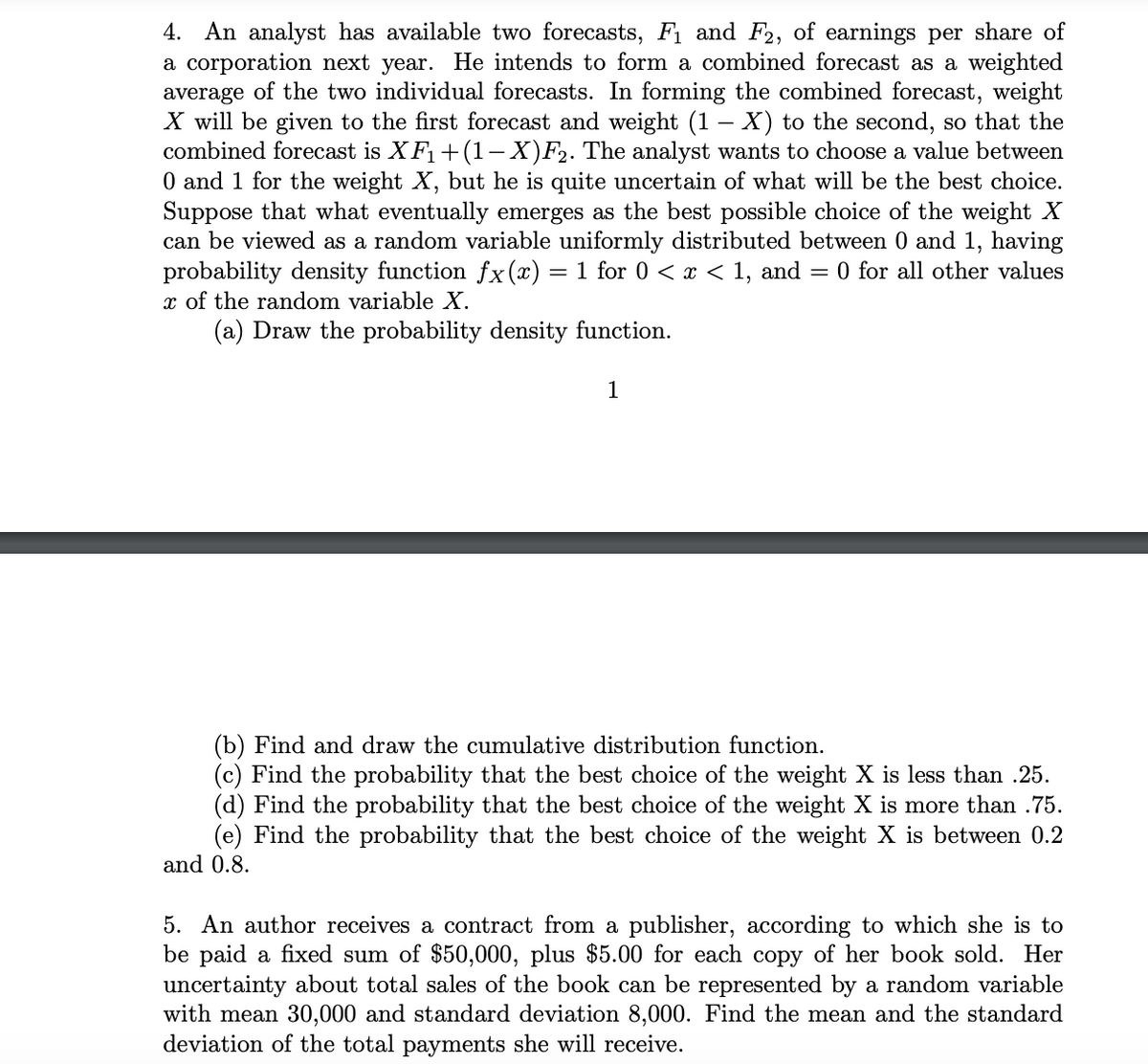 4. An analyst has available two forecasts, F₁ and F2, of earnings per share of
a corporation next year. He intends to form a combined forecast as a weighted
average of the two individual forecasts. In forming the combined forecast, weight
X will be given to the first forecast and weight (1 - X) to the second, so that the
combined forecast is XF₁+(1-X)F₂. The analyst wants to choose a value between
0 and 1 for the weight X, but he is quite uncertain of what will be the best choice.
Suppose that what eventually emerges as the best possible choice of the weight X
can be viewed as a random variable uniformly distributed between 0 and 1, having
probability density function fx(x) = 1 for 0 < x < 1, and = 0 for all other values
x of the random variable X.
(a) Draw the probability density function.
1
(b) Find and draw the cumulative distribution function.
(c) Find the probability that the best choice of the weight X is less than .25.
(d) Find the probability that the best choice of the weight X is more than .75.
(e) Find the probability that the best choice of the weight X is between 0.2
and 0.8.
5. An author receives a contract from a publisher, according to which she is to
be paid a fixed sum of $50,000, plus $5.00 for each copy of her book sold. Her
uncertainty about total sales of the book can be represented by a random variable
with mean 30,000 and standard deviation 8,000. Find the mean and the standard
deviation of the total payments she will receive.