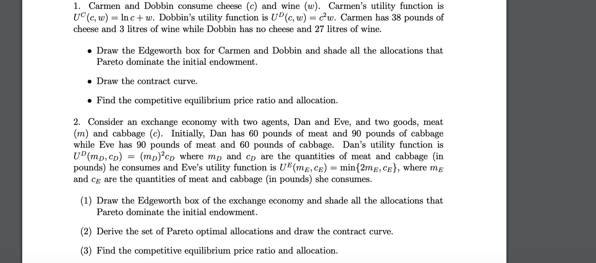 1. Carmen and Dobbin consume cheese (c) and wine (w). Carmen's utility function is
UC (c, w) = ln c+w. Dobbin's utility function is UD (c, w) = c²w. Carmen has 38 pounds of
cheese and 3 litres of wine while Dobbin has no cheese and 27 litres of wine.
• Draw the Edgeworth box for Carmen and Dobbin and shade all the allocations that
Pareto dominate the initial endowment.
. Draw the contract curve.
• Find the competitive equilibrium price ratio and allocation.
2. Consider an exchange economy with two agents, Dan and Eve, and two goods, meat
(m) and cabbage (c). Initially, Dan has 60 pounds of meat and 90 pounds of cabbage
while Eve has 90 pounds of meat and 60 pounds of cabbage. Dan's utility function is
UD (mD, CD) = (mp)²cp where mp and cp are the quantities of meat and cabbage (in
pounds) he consumes and Eve's utility function is UE (mê, cê) = min{2mã, câ}, where må
and CE are the quantities of meat and cabbage (in pounds) she consumes.
(1) Draw the Edgeworth box of the exchange economy and shade all the allocations that
Pareto dominate the initial endowment.
(2) Derive the set of Pareto optimal allocations and draw the contract curve.
(3) Find the competitive equilibrium price ratio and allocation.