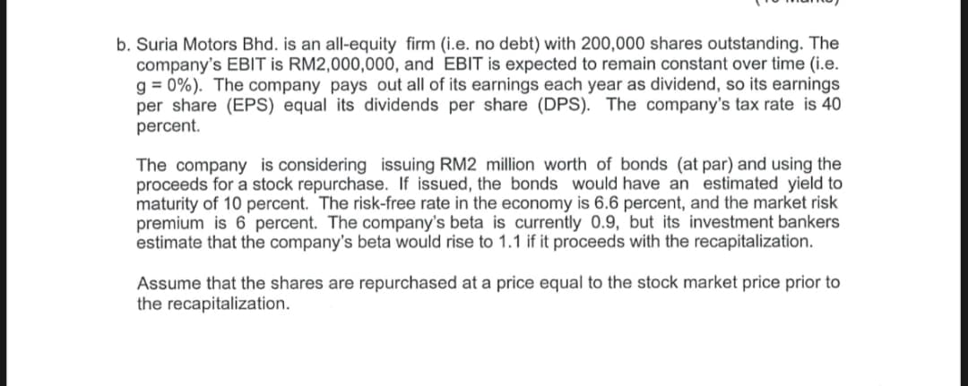 b. Suria Motors Bhd. is an all-equity firm (i.e. no debt) with 200,000 shares outstanding. The
company's EBIT is RM2,000,000, and EBIT is expected to remain constant over time (i.e.
g = 0%). The company pays out all of its earnings each year as dividend, so its earnings
per share (EPS) equal its dividends per share (DPS). The company's tax rate is 40
percent.
The company is considering issuing RM2 million worth of bonds (at par) and using the
proceeds for a stock repurchase. If issued, the bonds would have an estimated yield to
maturity of 10 percent. The risk-free rate in the economy is 6.6 percent, and the market risk
premium is 6 percent. The company's beta is currently 0.9, but its investment bankers
estimate that the company's beta would rise to 1.1 if it proceeds with the recapitalization.
Assume that the shares are repurchased at a price equal to the stock market price prior to
the recapitalization.