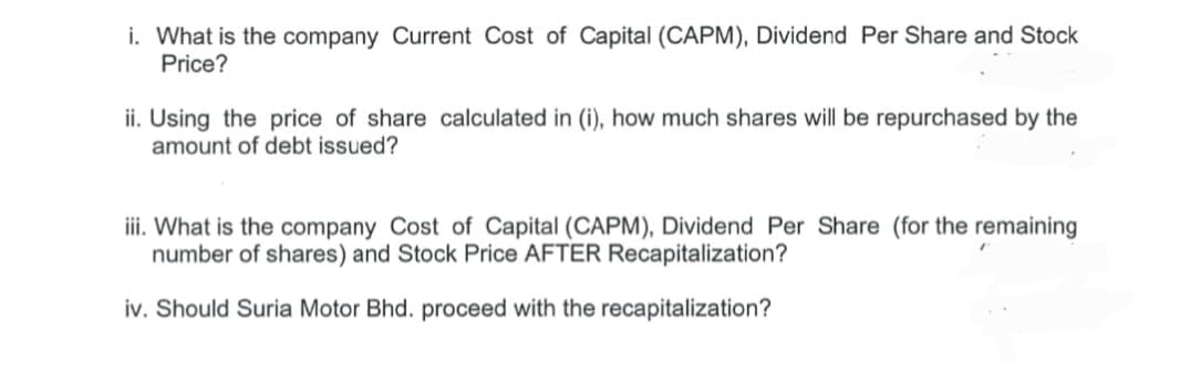 i. What is the company Current Cost of Capital (CAPM), Dividend Per Share and Stock
Price?
ii. Using the price of share calculated in (i), how much shares will be repurchased by the
amount of debt issued?
iii. What is the company Cost of Capital (CAPM), Dividend Per Share (for the remaining
number of shares) and Stock Price AFTER Recapitalization?
iv. Should Suria Motor Bhd. proceed with the recapitalization?