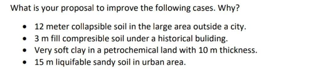 What is your proposal to improve the following cases. Why?
• 12 meter collapsible soil in the large area outside a city.
• 3 m fill compresible soil under a historical buliding.
• Very soft clay in a petrochemical land with 10 m thickness.
15 m liquifable sandy soil in urban area.