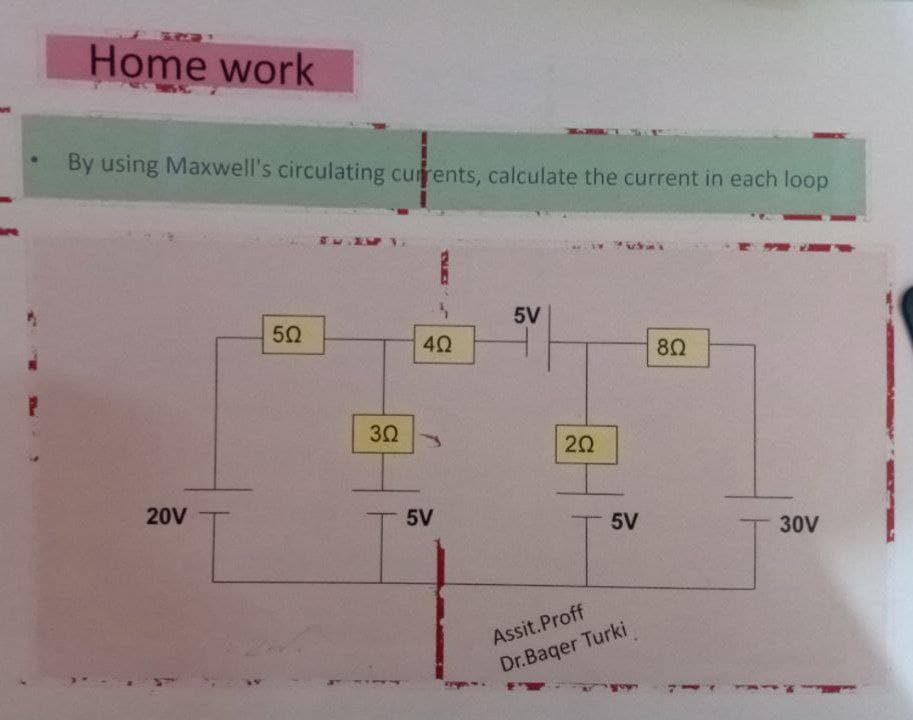 Home work
By using Maxwell's circulating currents, calculate the current in each loop
20V
50
302
4Ω
5V
5V
202
5V
Assit.Proff
Dr.Baqer Turki
80
30V