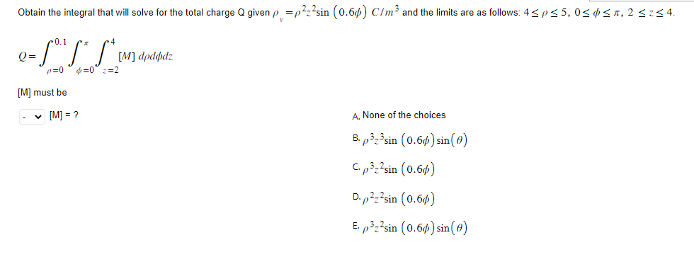 Obtain the integral that will solve for the total charge Q given p=p²z²sin (0.6) C/m³ and the limits are as follows: 4 < p ≤ 5, 0≤ d ≤ ñ, 2 ≤ z≤ 4.
0.1
= S₁³ S² S ² ₁
p=0
b=0 <=2
Q=
[M] must be
✓ [M] =?
[M] dpddpdz
A. None of the choices.
B. p32³sin (0.6) sin(0)
C. p³z²sin (0.6)
D. p²z²sin (0.6)
E. p³z²sin (0.6%) sin(0)