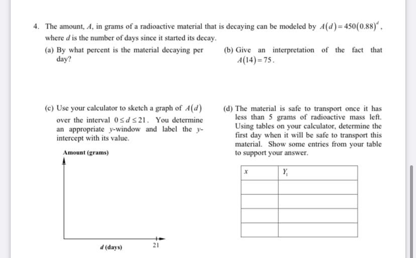 4. The amount, A, in grams of a radioactive material that is decaying can be modeled by A(d)= 450(0.88)“,
where d is the number of days since it started its decay.
(a) By what percent is the material decaying per
day?
(b) Give an interpretation of the fact that
A(14)= 75.
(c) Use your calculator to sketch a graph of A(d)
over the interval 0sds21. You determine
an appropriate y-window and label the y-
intercept with its value.
(d) The material is safe to transport once it has
less than 5 grams of radioactive mass left.
Using tables on your calculator, determine the
first day when it will be safe to transport this
material. Show some entries from your table
Amount (grams)
to support your answer.
Y,
21
d (days)
