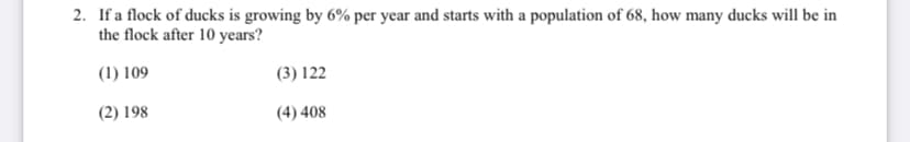 2. If a flock of ducks is growing by 6% per year and starts with a population of 68, how many ducks will be in
the flock after 10 years?
(1) 109
(3) 122
(2) 198
(4) 408
