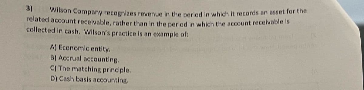 3) Wilson Company recognizes revenue in the period in which it records an asset for the
related account receivable, rather than in the period in which the account receivable is
collected in cash. Wilson's practice is an example of:
A) Economic entity.
B) Accrual accounting.
C) The matching principle.
D) Cash basis accounting.