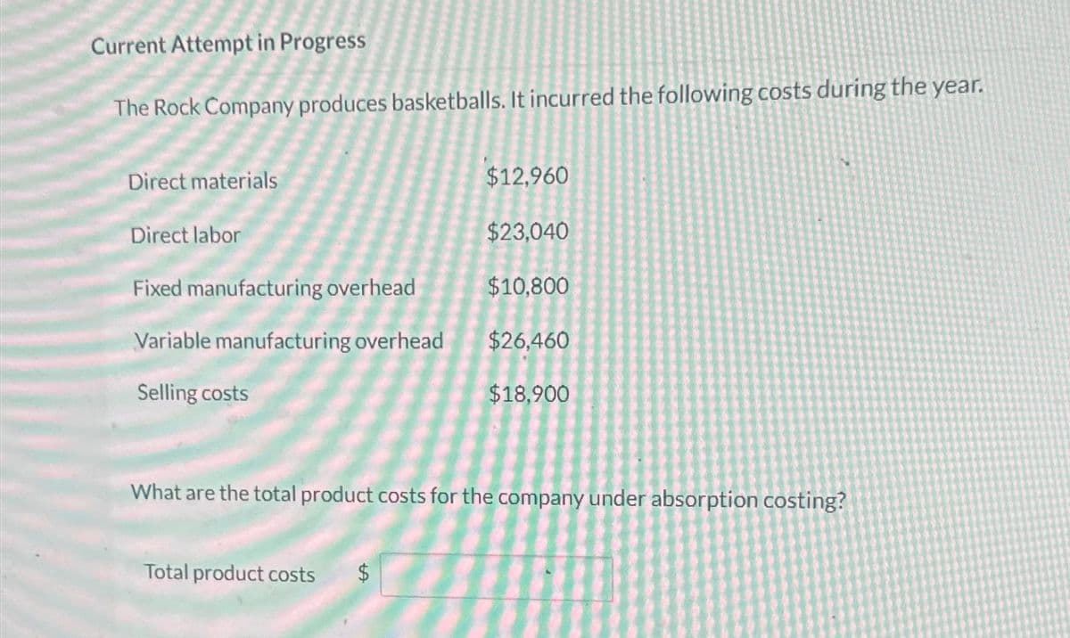 Current Attempt in Progress
The Rock Company produces basketballs. It incurred the following costs during the year.
Direct materials
Direct labor
$12,960
$23,040
Fixed manufacturing overhead
$10,800
Variable manufacturing overhead
$26,460
Selling costs
$18,900
What are the total product costs for the company under absorption costing?
Total product costs
$