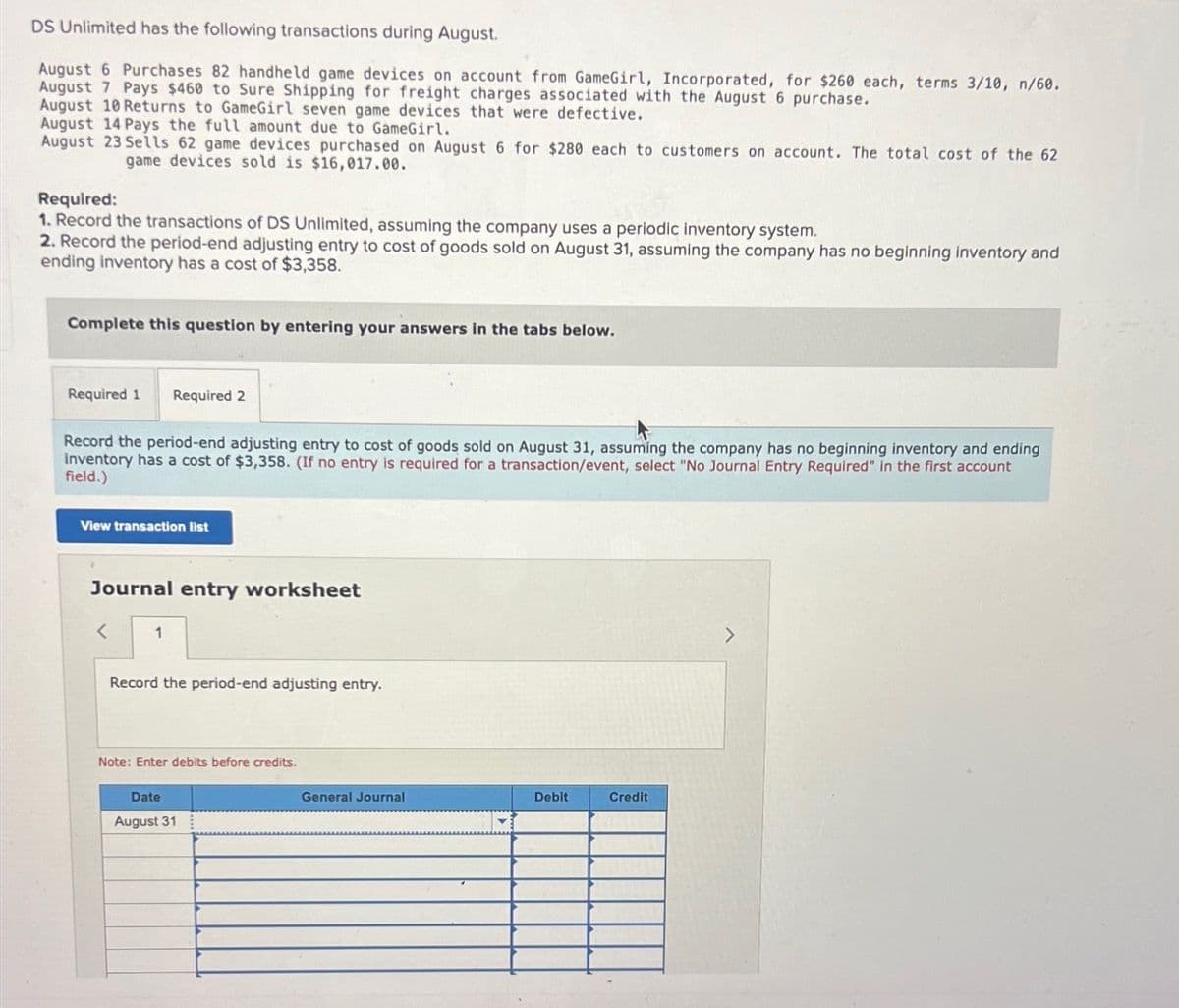 DS Unlimited has the following transactions during August.
August 6 Purchases 82 handheld game devices on account from GameGirl, Incorporated, for $260 each, terms 3/10, n/60.
August 7 Pays $460 to Sure Shipping for freight charges associated with the August 6 purchase.
August 10 Returns to GameGirl seven game devices that were defective.
August 14 Pays the full amount due to GameGirl.
August 23 Sells 62 game devices purchased on August 6 for $280 each to customers on account. The total cost of the 62
game devices sold is $16,017.00.
Required:
1. Record the transactions of DS Unlimited, assuming the company uses a periodic inventory system.
2. Record the period-end adjusting entry to cost of goods sold on August 31, assuming the company has no beginning inventory and
ending inventory has a cost of $3,358.
Complete this question by entering your answers in the tabs below.
Required 1
Required 2
Record the period-end adjusting entry to cost of goods sold on August 31, assuming the company has no beginning inventory and ending
inventory has a cost of $3,358. (If no entry is required for a transaction/event, select "No Journal Entry Required" in the first account
field.)
View transaction list
Journal entry worksheet
<
1
Record the period-end adjusting entry.
Note: Enter debits before credits.
Date
August 31
General Journal
Debit
Credit