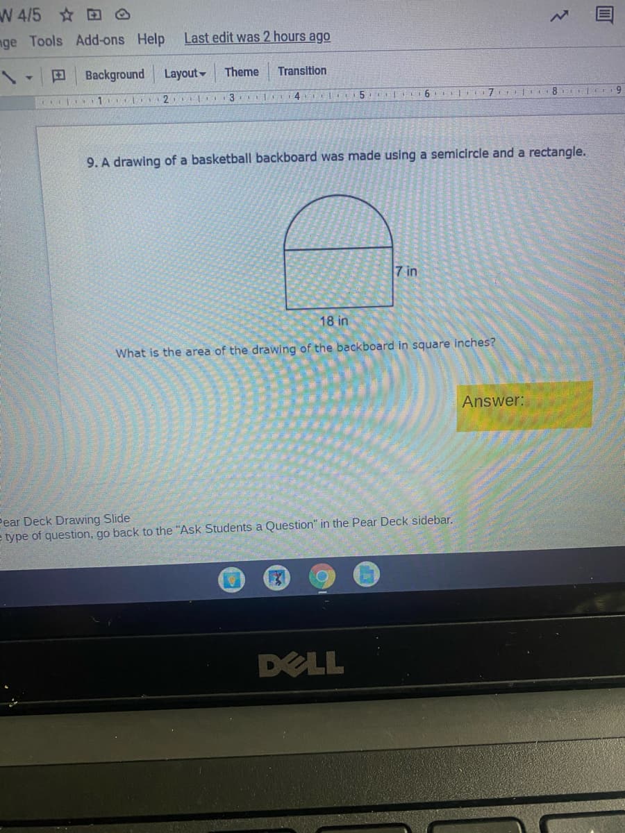 W 4/5 O
nge Tools Add-ons Help
Last edit was 2 hours ago
Background
Layout-
Theme
Transition
1 2
6. | 7 8 9
9. A drawing of a basketball backboard was made using a semicircle and a rectangle.
7 in
18 in
What is the area of the drawing of the backboard in square inches?
Answer:
Pear Deck Drawing Slide
e type of question, go back to the "Ask Students a Question" in the Pear Deck sidebar.
DELL
