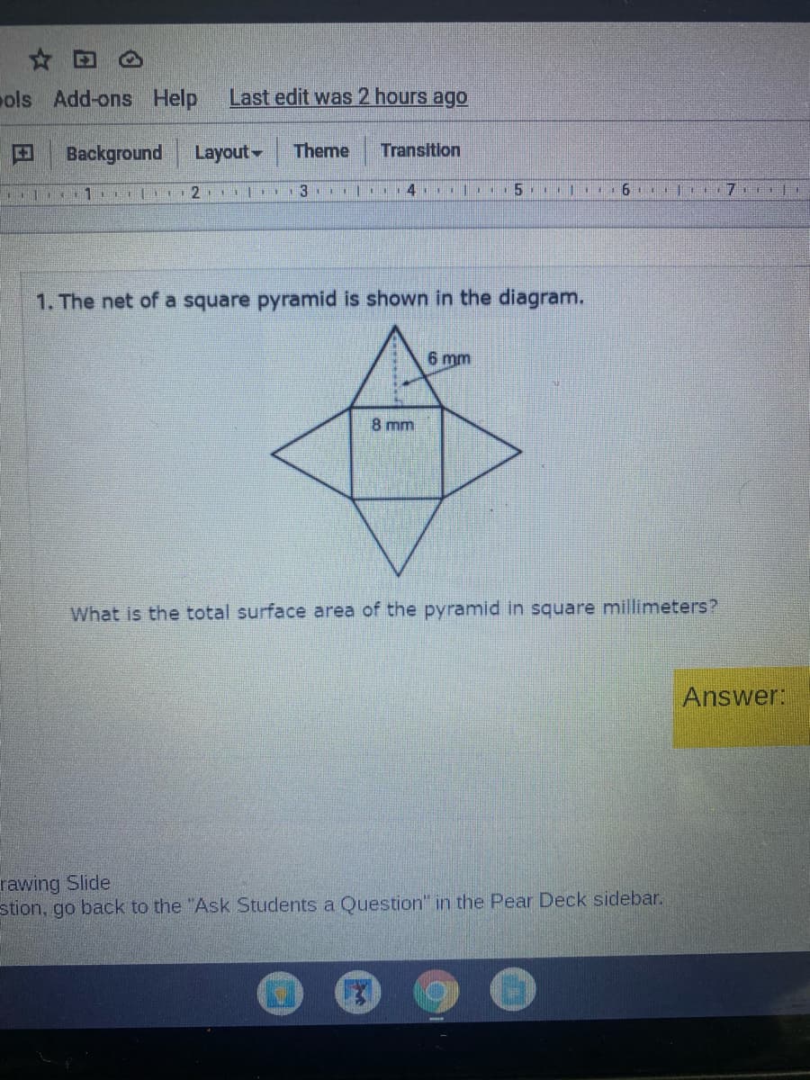 ☆田。
ols Add-ons Help
Last edit was 2 hours ago
Background
Layout-
Theme
Transition
| 13 ..
4 5 |1
6 彩
1. The net of a square pyramid is shown in the diagram.
6 mm
8 mm
What is the total surface area of the pyramid in square millimeters?
Answer:
rawing Slide
stion, go back to the "Ask Students a Question" in the Pear Deck sidebar.
