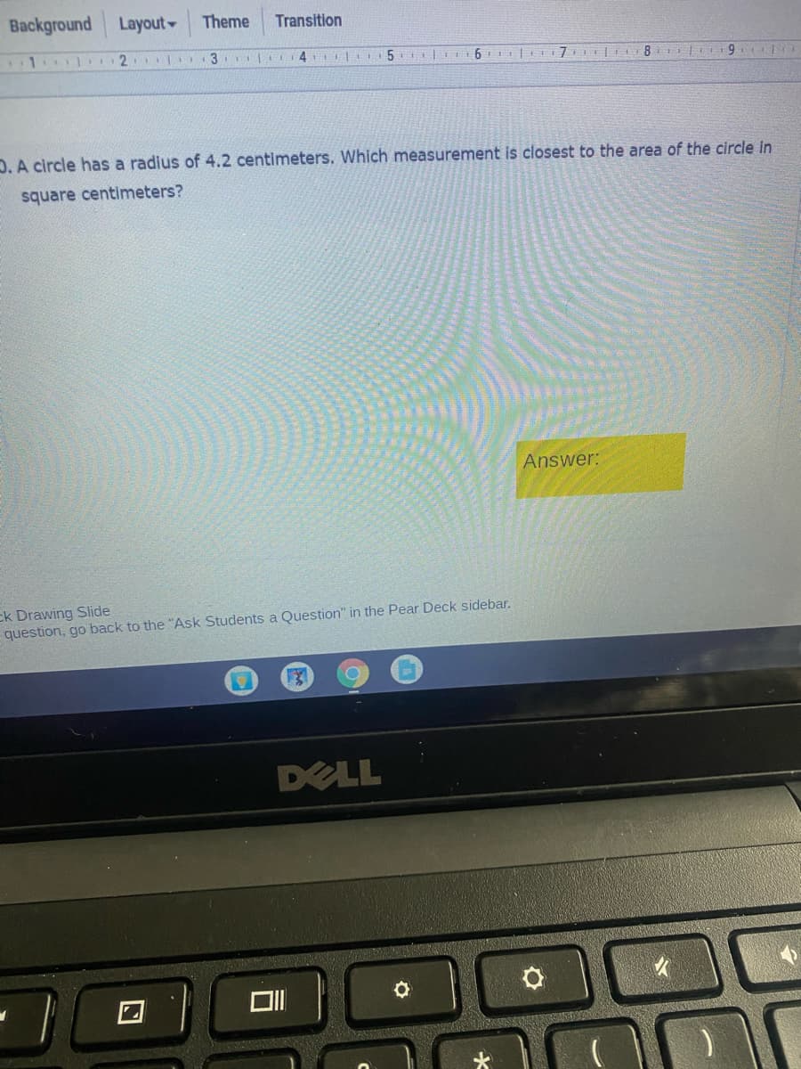 Background
Layout
Theme
Transition
2 3 4 l
D. A circle has a radius of 4.2 centimeters. Which measurement is closest to the area of the circle in
square centimeters?
Answer:
ck Drawing Slide
question, go back to the "Ask Students a Question" in the Pear Deck sidebar.
DELL
