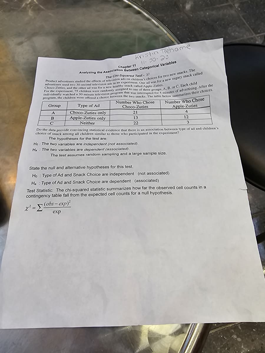 The Chi-Squared Test - X²
Choco-Zuties, and the other ad was for a new healthy snack called Apple-Zuties.
Product advertisers studied the effects of television ads on children's choices for two new snacks. The
advertisers used two 30-second television ads in an experiment. One ad was for a new sugary snack called
program, the children were offered a choice between the two snacks. The table below summarizes their choices.
individually watched a 30-minute television program that was interrupted for 5 minutes of advertising. After the
For the experiment, 75 children were randomly assigned to one of three groups, A, B, or C. Each child
Number Who Chose
Choco-Zuties
21
13
22
Group
A
B
с
Kristin Trehame
11-30-20
Chapter 11
Analyzing the Association Between Categorical Variables
Type of Ad
Choco-Zuties only
Apple-Zuties only
Neither
Number Who Chose
Apple-Zuties
4
12
x²=(obs-exp)²
exp
Do the data provide convincing statistical evidence that there is an association between type of ad and children's
choice of snack among all children similar to those who participated in the experiment?
The hypotheses for the test are:
Ho: The two variables are independent (not associated).
На The two variables are dependent (associated).
The test assumes random sampling and a large sample size.
3
State the null and alternative hypotheses for this test.
Ho Type of Ad and Snack Choice are independent (not associated)
Ha Type of Ad and Snack Choice are dependent (associated)
Test Statistic: The chi-squared statistic summarizes how far the observed cell counts in a
contingency table fall from the expected cell counts for a null hypothesis.