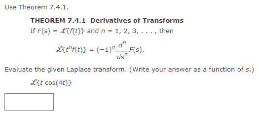 Use Theorem 7.4.1.
THEOREM 7.4.1 Derivatives of Transforms
If F(s) = L{f(t)} and n = 1, 2, 3, . . ., then
L{t^f(t)} = (−1)n an
-F(s).
ds
Evaluate the given Laplace transform. (Write your answer as a function of s.)
L{t cos(4t)}