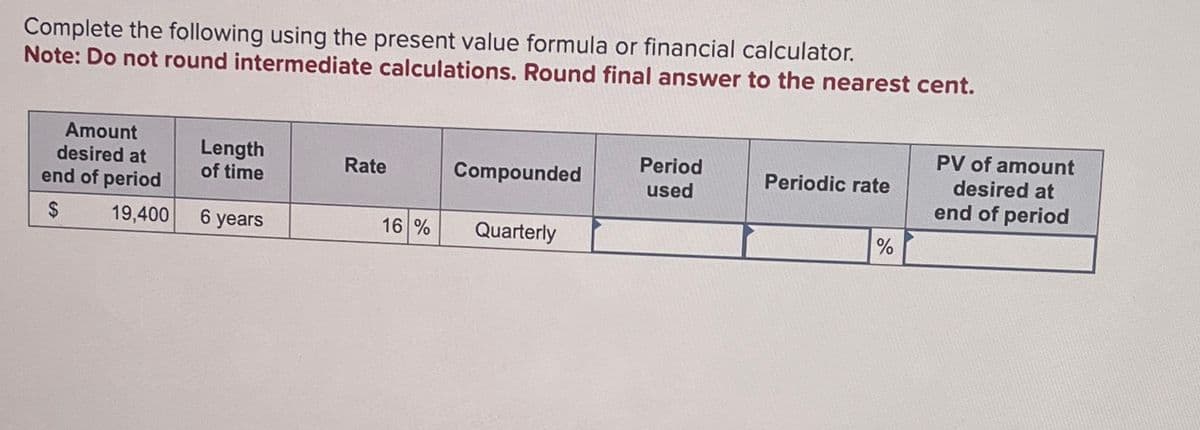 Complete the following using the present value formula or financial calculator.
Note: Do not round intermediate calculations. Round final answer to the nearest cent.
Amount
desired at
end of period
Length
of time
Rate
$
19,400
6 years
Compounded
Period
used
Periodic rate
16 %
Quarterly
%
PV of amount
desired at
end of period