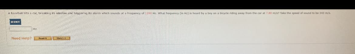 A baseball hits a car, breaking its window and triggering its alarm which sounds at a frequency of 1190 Hz. What frequency (in Hz) is heard by a boy on a bicycle riding away from the car at 7,80 m/s? Take the speed of sound to be 343 m/s.
HINT
Hz
Need Help?
Read It
Watch it
