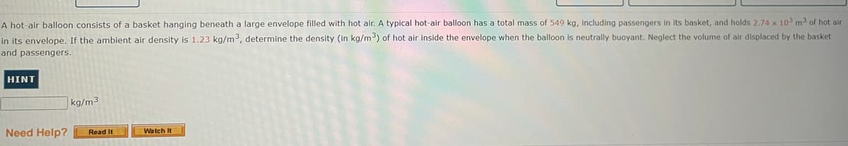 A hot-air balloon consists of a basket hanging beneath a large envelope filled with hot air. A typical hot-air balloon has a total mass of 549 kg, Including passengers in its basket, and holds 2.74 x 10 m³ of hot alr
in its envelope. If the ambient air density is 1.23 kg/m3, determine the density (in kg/m³) of hot air inside the envelope when the balloon is neutrally buoyant. Neglect the volume of air displaced by the basket
and passengers.
HINT
kg/m³
Need Help?
Read It
Watch It
