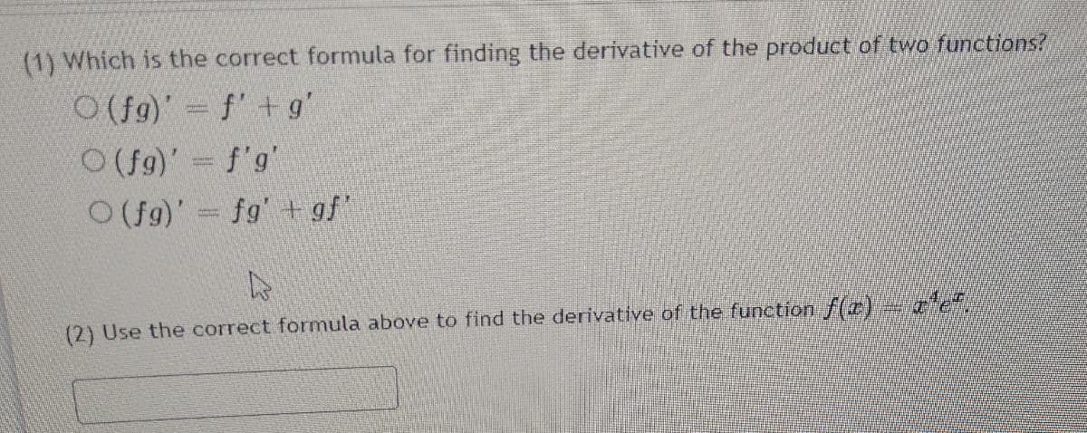 (1) Which is the correct formula for finding the derivative of the product of two functions?
O (f9)' f'+ g'
O(fg)' = f'g'
O(fg)' fg' + gf"
(2) Use the correct formula above to find the derivative of the function f(r) e".
